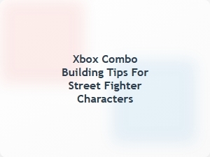 Xbox Combo Building Tips for Street Fighter Characters